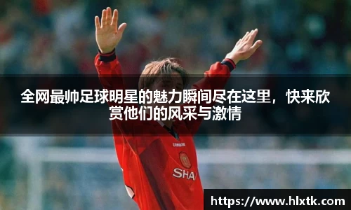 全网最帅足球明星的魅力瞬间尽在这里，快来欣赏他们的风采与激情