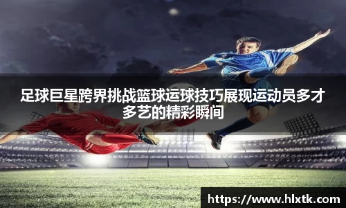 足球巨星跨界挑战篮球运球技巧展现运动员多才多艺的精彩瞬间