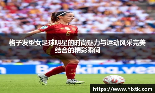 格子发型女足球明星的时尚魅力与运动风采完美结合的精彩瞬间